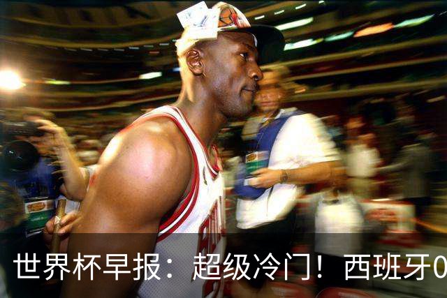 世界杯早报：超级冷门！西班牙0-0佛得角